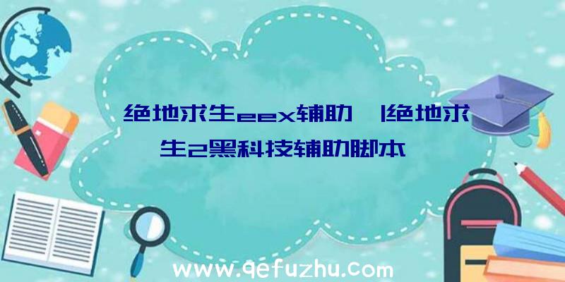 「绝地求生eex辅助」|绝地求生2黑科技辅助脚本